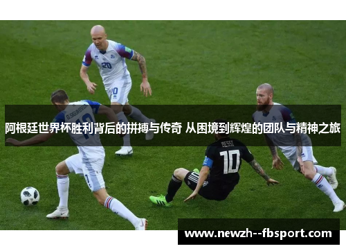阿根廷世界杯胜利背后的拼搏与传奇 从困境到辉煌的团队与精神之旅