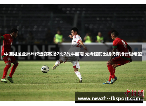 中国男足亚洲杯预选赛客场2比2战平越南 无缘提前出线仍保持晋级希望 中国男足亚洲杯预选赛客场2比2战平越南 无缘提前出线仍保持晋级希望