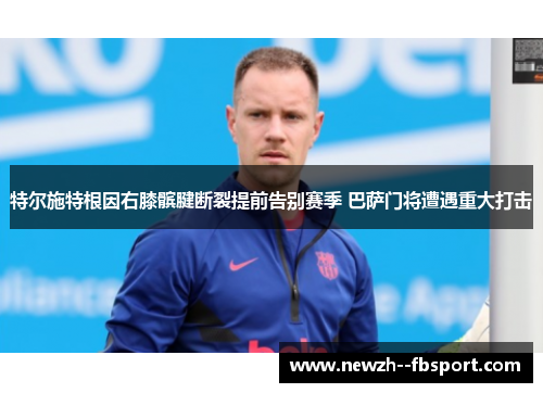 特尔施特根因右膝髌腱断裂提前告别赛季 巴萨门将遭遇重大打击 特尔施特根因右膝髌腱断裂提前告别赛季 巴萨门将遭遇重大打击