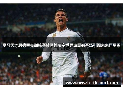 皇马天才恩德里克训练赛禁区外凌空世界波震撼赛场引爆未来巨星象 皇马天才恩德里克训练赛禁区外凌空世界波震撼赛场引爆未来巨星象