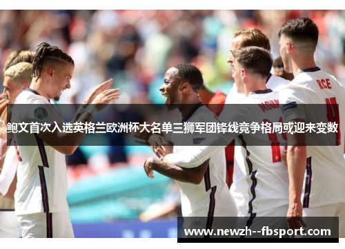 鲍文首次入选英格兰欧洲杯大名单三狮军团锋线竞争格局或迎来变数