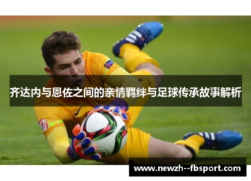 齐达内与恩佐之间的亲情羁绊与足球传承故事解析