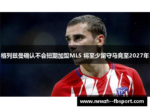格列兹曼确认不会短期加盟MLS 将至少留守马竞至2027年 格列兹曼确认不会短期加盟MLS 将至少留守马竞至2027年